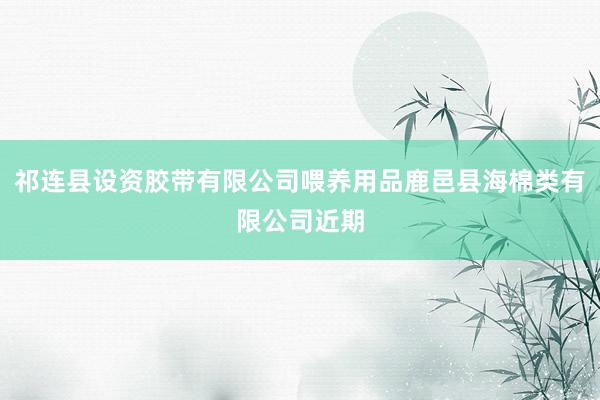 祁连县设资胶带有限公司喂养用品鹿邑县海棉类有限公司近期
